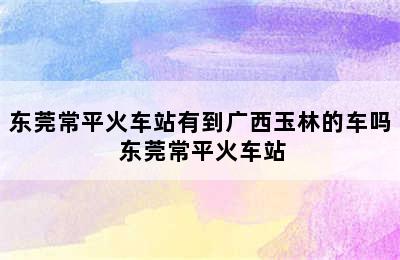 东莞常平火车站有到广西玉林的车吗 东莞常平火车站